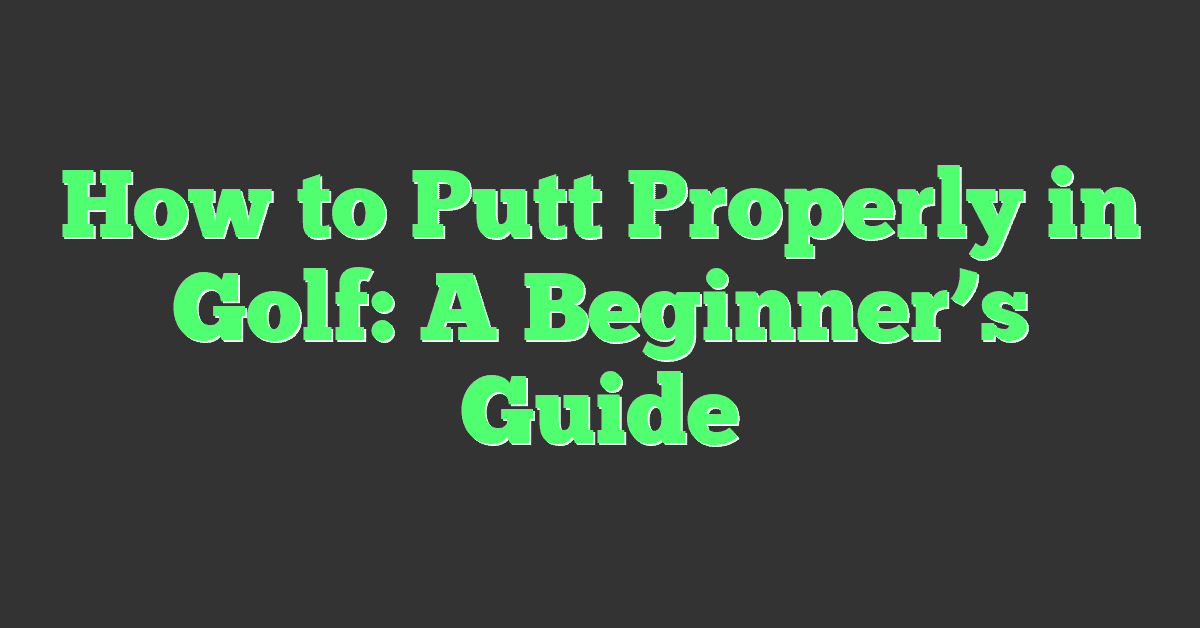 How to Putt Properly in Golf: A Beginner’s Guide