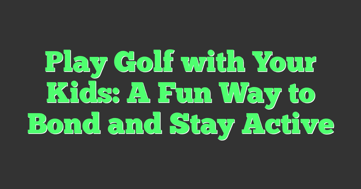 Play Golf with Your Kids: A Fun Way to Bond and Stay Active