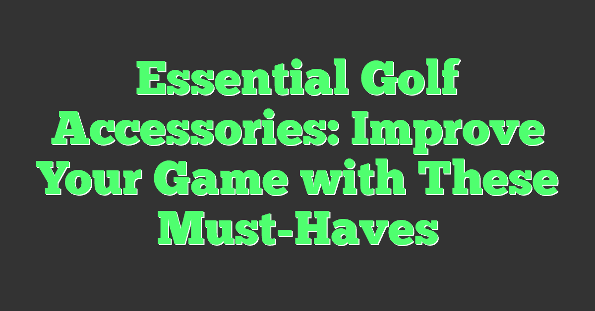 Essential Golf Accessories: Improve Your Game with These Must-Haves