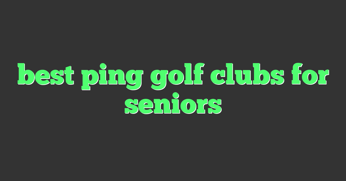 best ping golf clubs for seniors