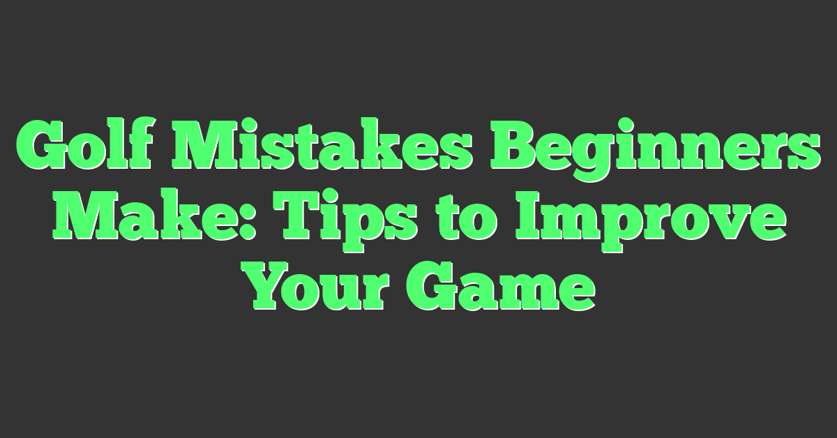 Golf Mistakes Beginners Make: Tips to Improve Your Game