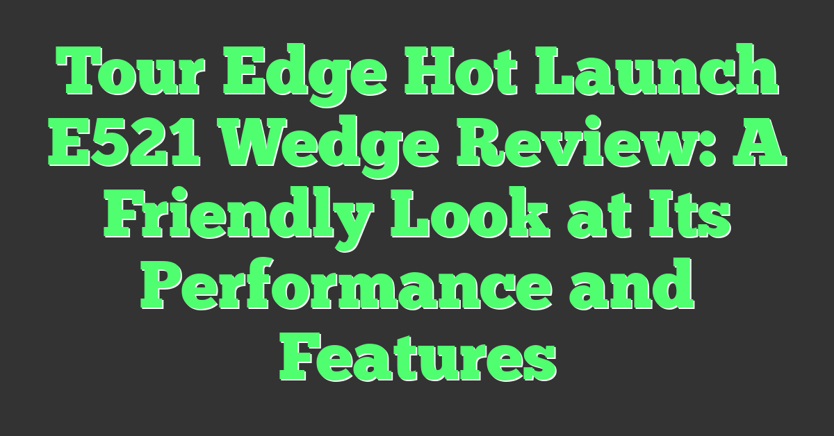 Tour Edge Hot Launch E521 Wedge Review: A Friendly Look at Its Performance and Features