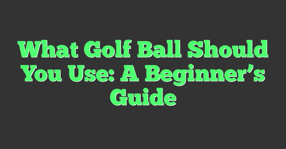 What Golf Ball Should You Use: A Beginner’s Guide