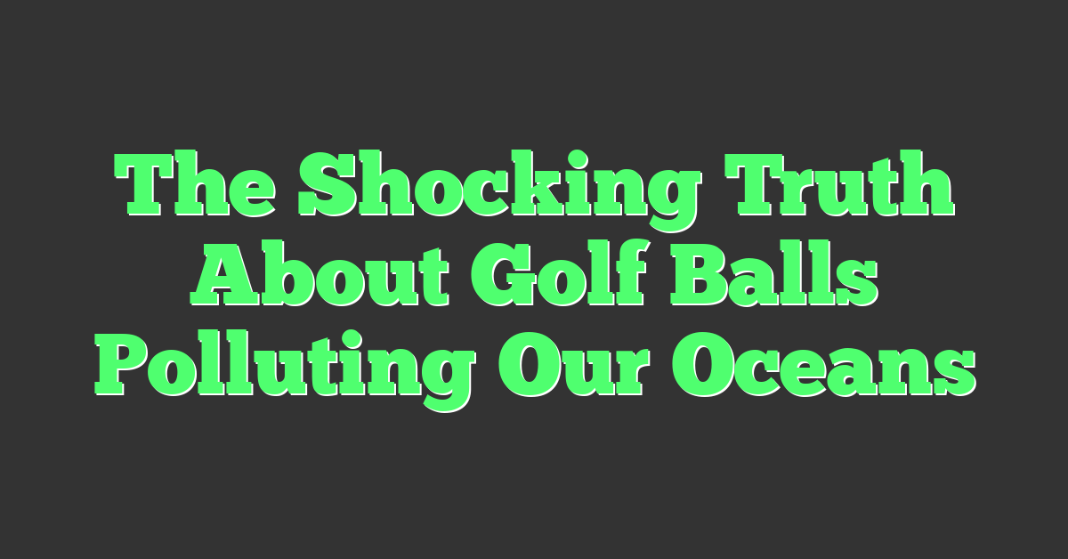 The Shocking Truth About Golf Balls Polluting Our Oceans