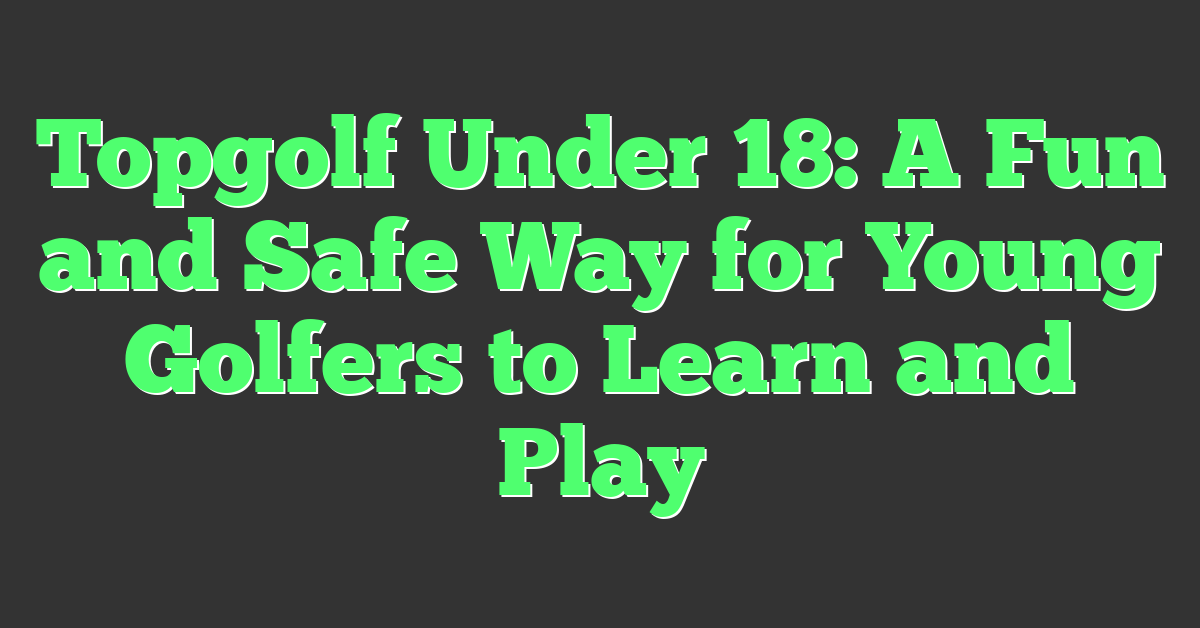 Topgolf Under 18: A Fun and Safe Way for Young Golfers to Learn and Play