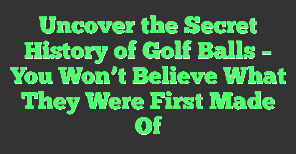 Uncover the Secret History of Golf Balls – You Won’t Believe What They Were First Made Of