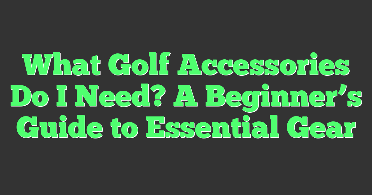 What Golf Accessories Do I Need? A Beginner’s Guide to Essential Gear