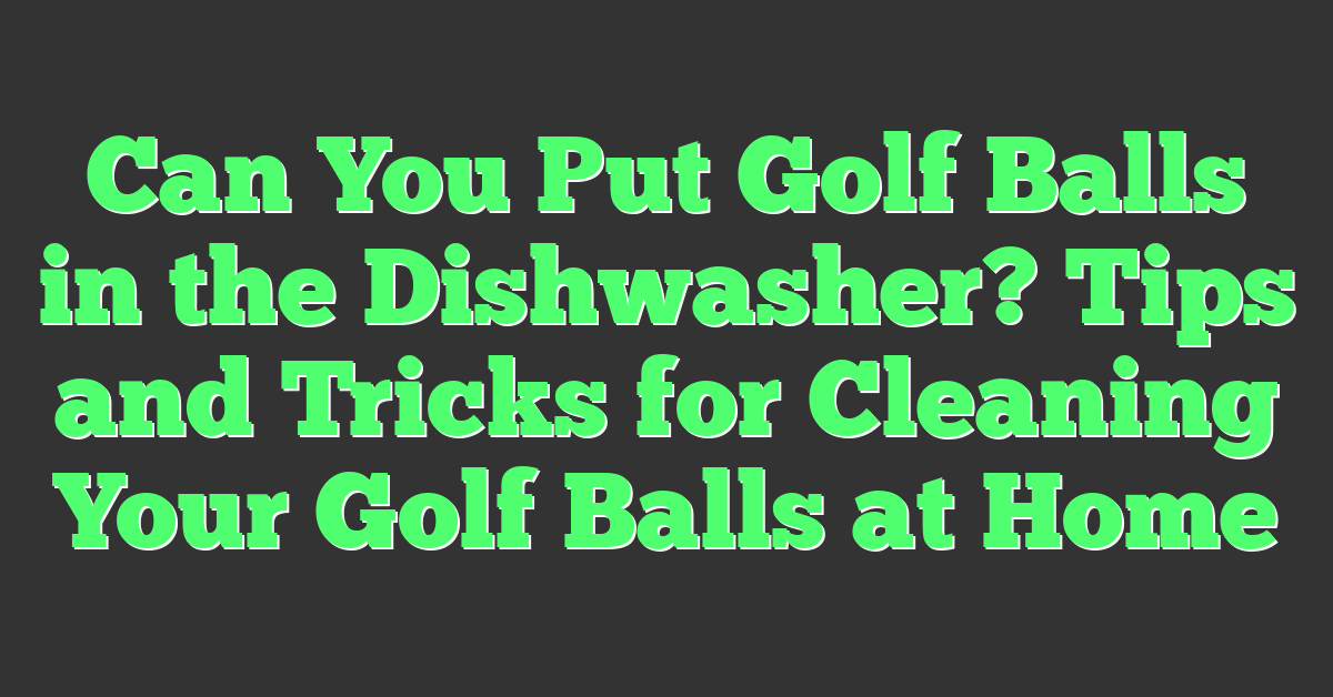 Can You Put Golf Balls in the Dishwasher? Tips and Tricks for Cleaning Your Golf Balls at Home