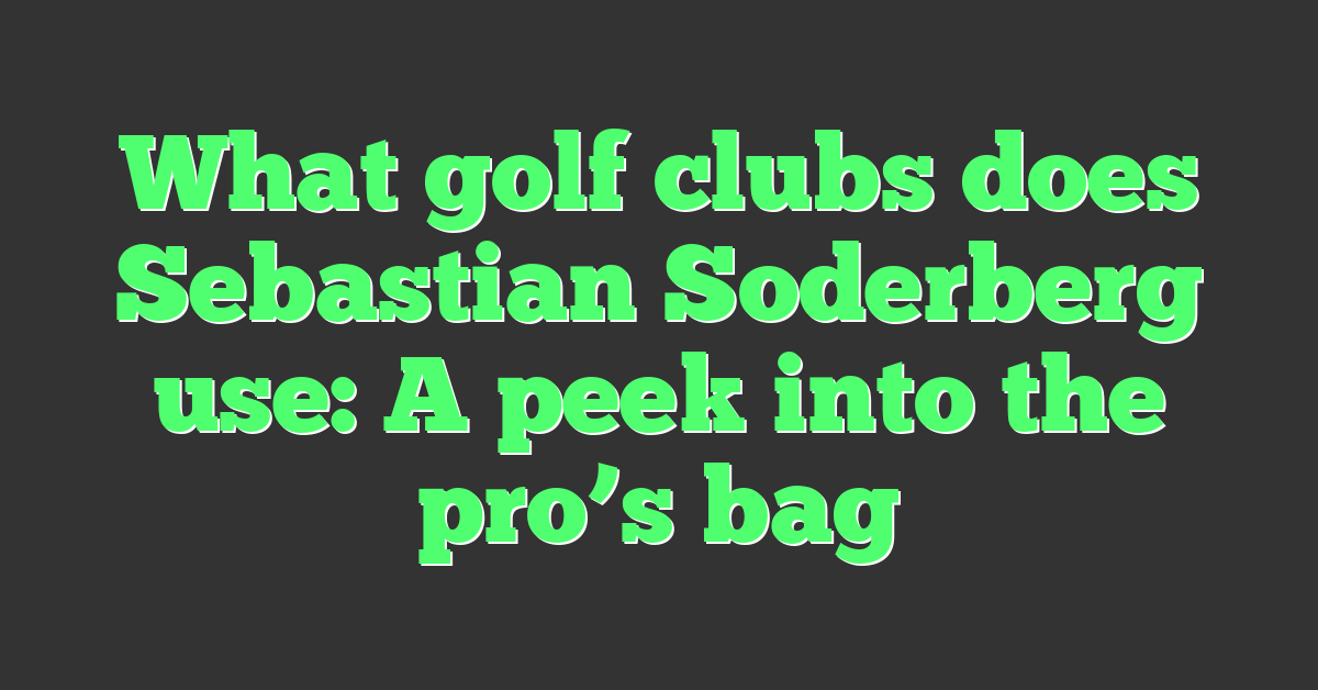 What golf clubs does Sebastian Soderberg use: A peek into the pro’s bag