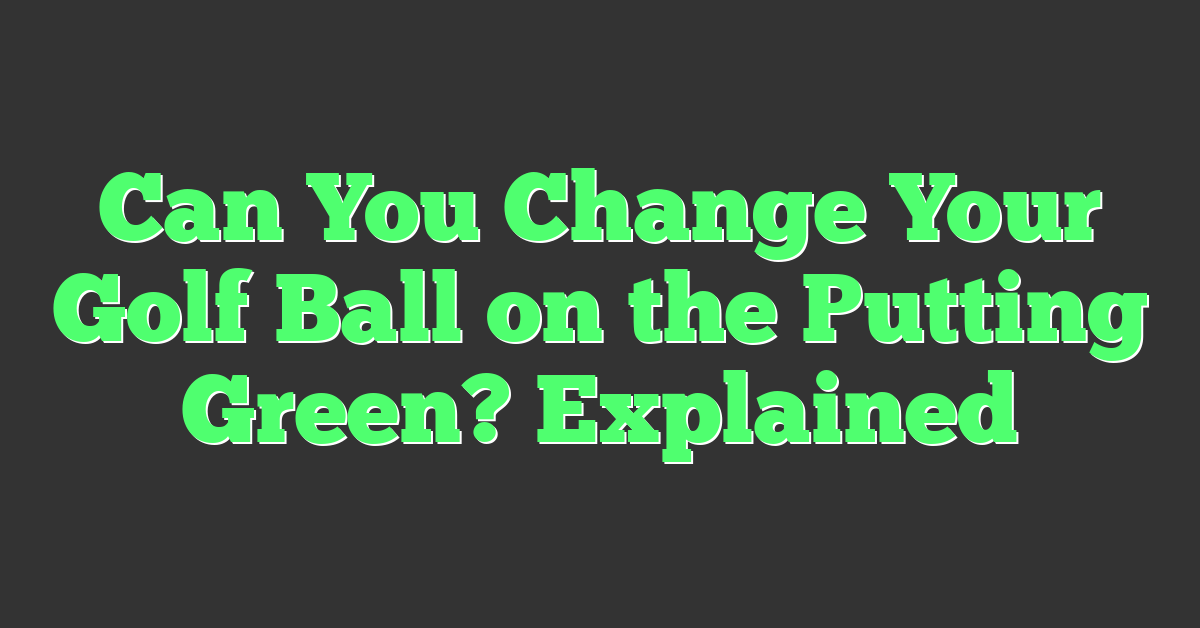 Can You Change Your Golf Ball on the Putting Green? Explained