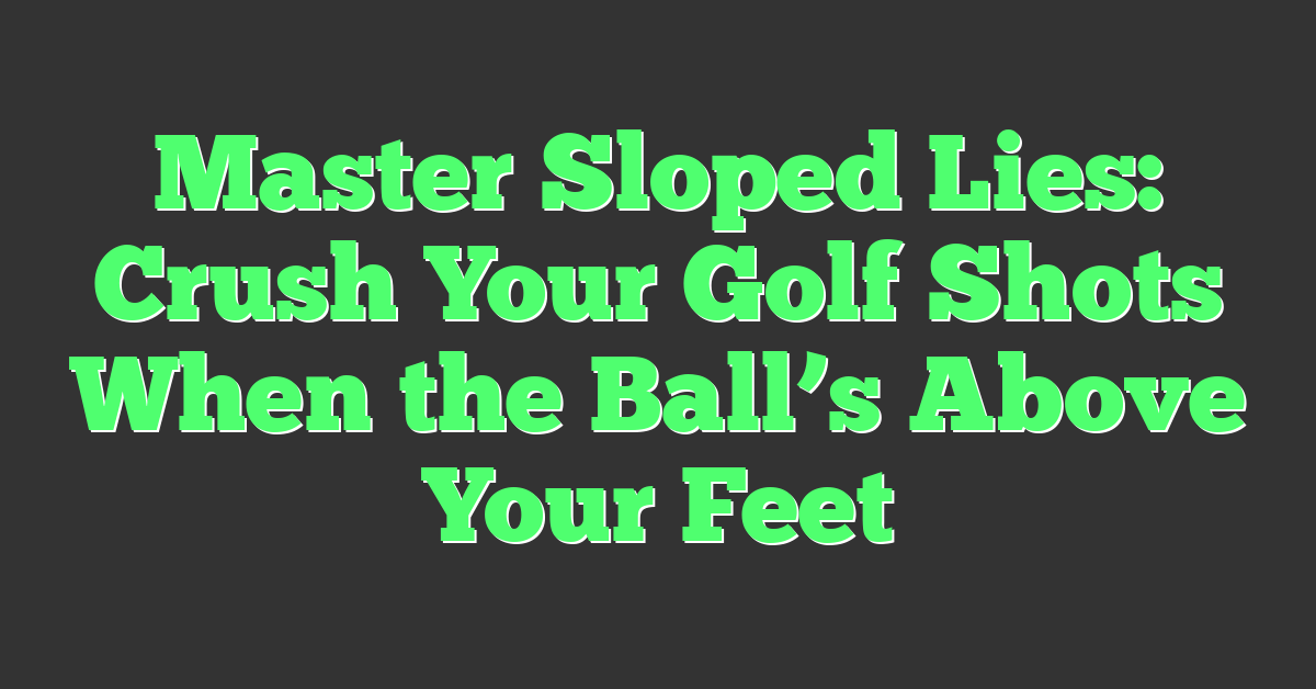Master Sloped Lies: Crush Your Golf Shots When the Ball’s Above Your Feet