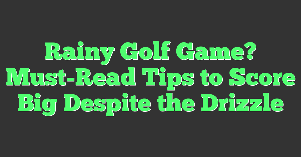 Rainy Golf Game? Must-Read Tips to Score Big Despite the Drizzle