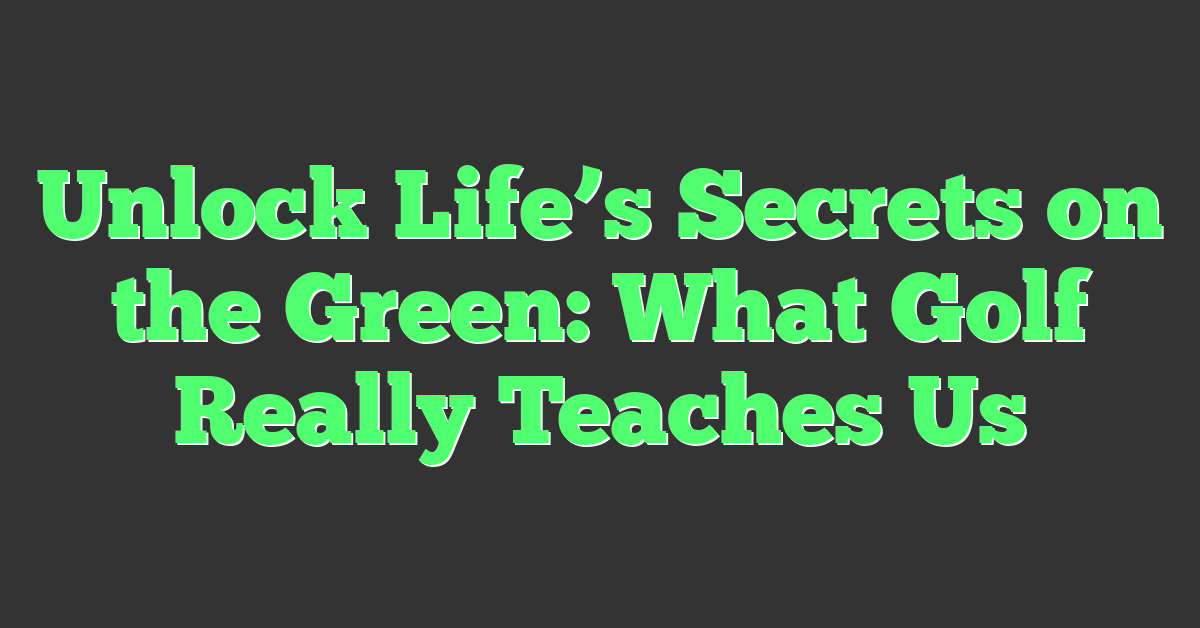 Unlock Life’s Secrets on the Green: What Golf Really Teaches Us
