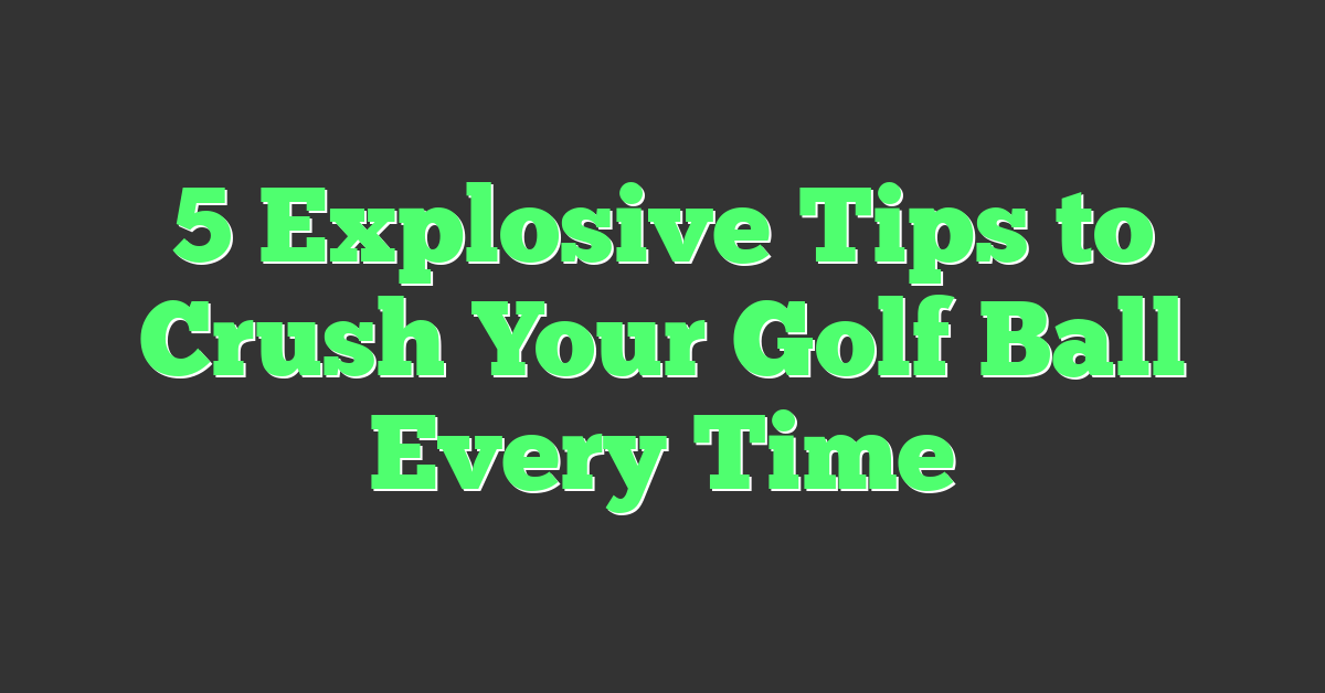 5 Explosive Tips to Crush Your Golf Ball Every Time
