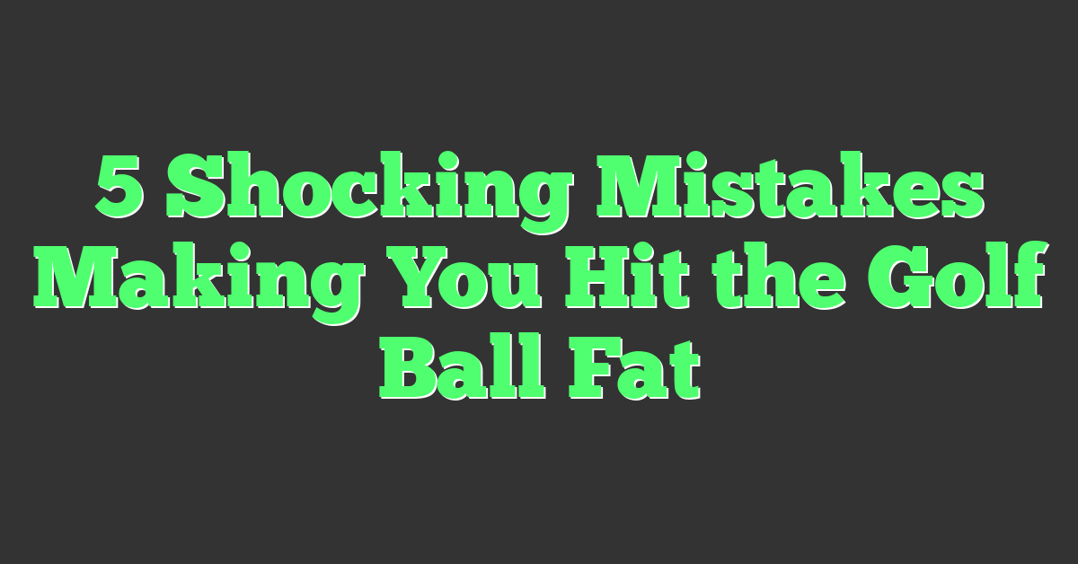 5 Shocking Mistakes Making You Hit the Golf Ball Fat