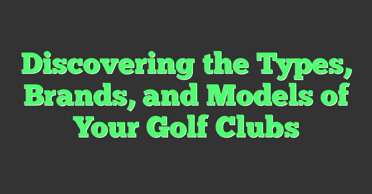 Discovering the Types, Brands, and Models of Your Golf Clubs