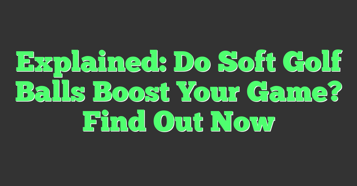 Explained: Do Soft Golf Balls Boost Your Game? Find Out Now