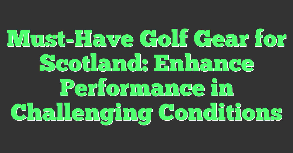 Must-Have Golf Gear for Scotland: Enhance Performance in Challenging Conditions