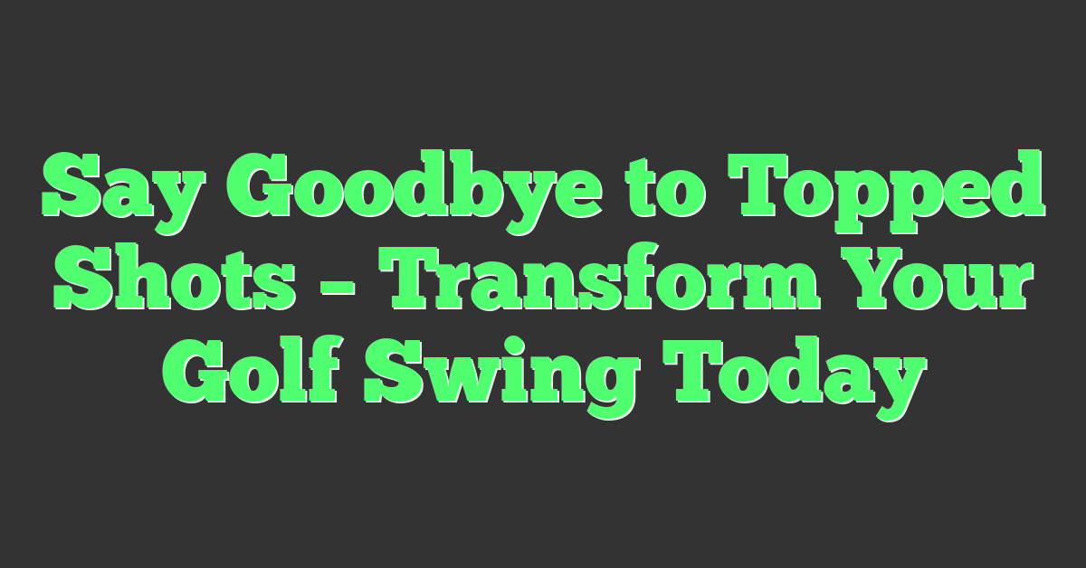 Say Goodbye to Topped Shots – Transform Your Golf Swing Today