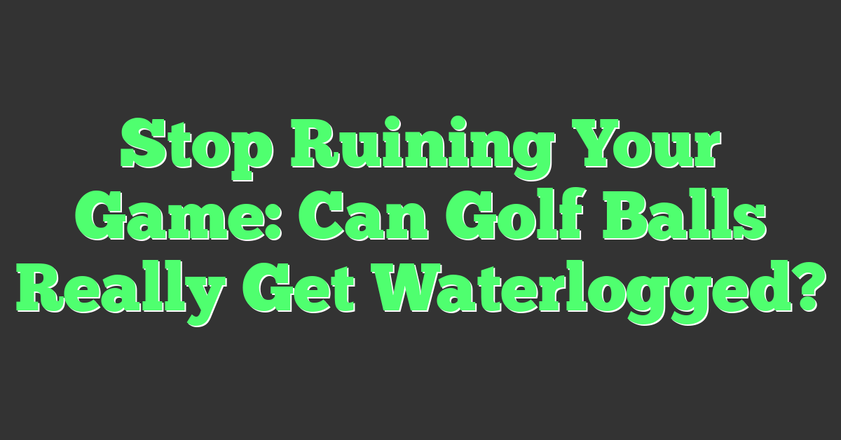 Stop Ruining Your Game: Can Golf Balls Really Get Waterlogged?