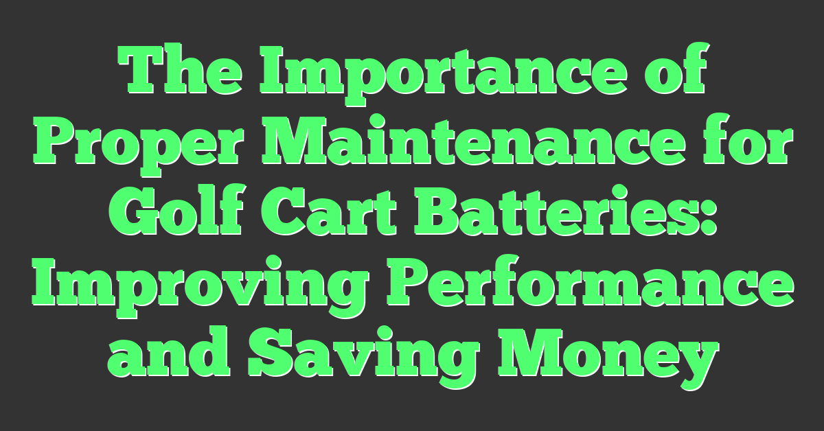 The Importance of Proper Maintenance for Golf Cart Batteries: Improving Performance and Saving Money